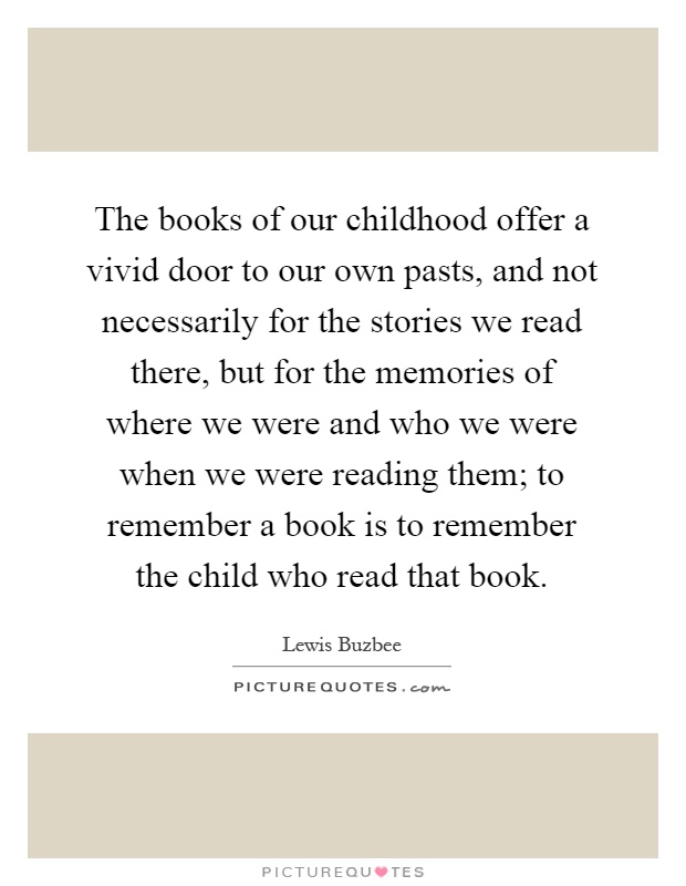 The books of our childhood offer a vivid door to our own pasts, and not necessarily for the stories we read there, but for the memories of where we were and who we were when we were reading them; to remember a book is to remember the child who read that book Picture Quote #1