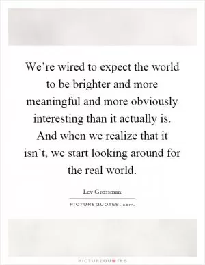 We’re wired to expect the world to be brighter and more meaningful and more obviously interesting than it actually is. And when we realize that it isn’t, we start looking around for the real world Picture Quote #1