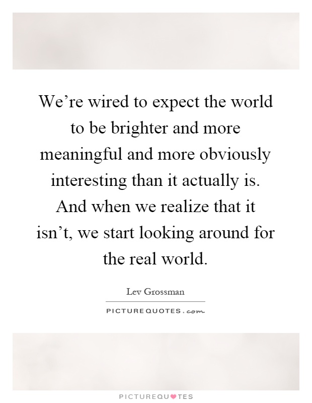 We're wired to expect the world to be brighter and more meaningful and more obviously interesting than it actually is. And when we realize that it isn't, we start looking around for the real world Picture Quote #1