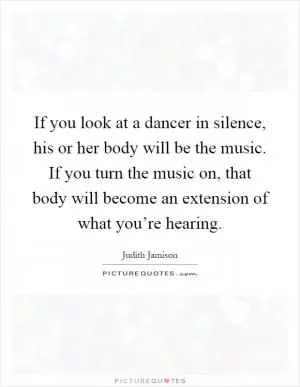 If you look at a dancer in silence, his or her body will be the music. If you turn the music on, that body will become an extension of what you’re hearing Picture Quote #1