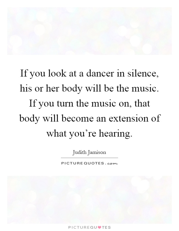 If you look at a dancer in silence, his or her body will be the music. If you turn the music on, that body will become an extension of what you're hearing Picture Quote #1