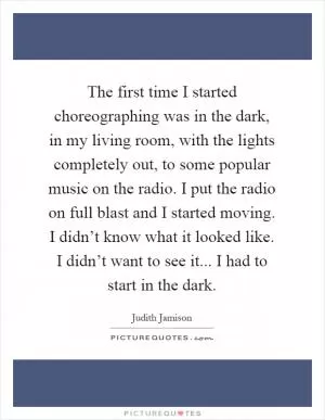 The first time I started choreographing was in the dark, in my living room, with the lights completely out, to some popular music on the radio. I put the radio on full blast and I started moving. I didn’t know what it looked like. I didn’t want to see it... I had to start in the dark Picture Quote #1