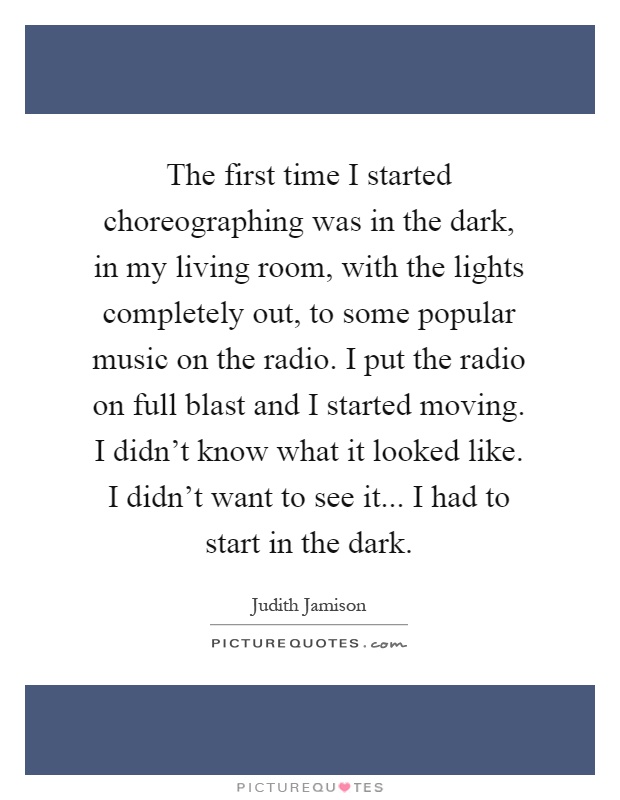 The first time I started choreographing was in the dark, in my living room, with the lights completely out, to some popular music on the radio. I put the radio on full blast and I started moving. I didn't know what it looked like. I didn't want to see it... I had to start in the dark Picture Quote #1