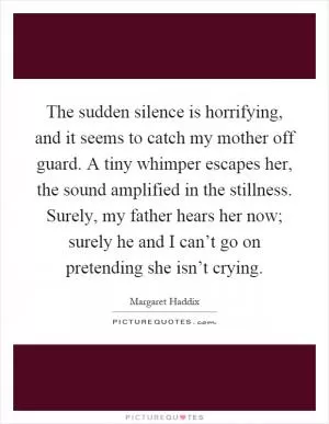 The sudden silence is horrifying, and it seems to catch my mother off guard. A tiny whimper escapes her, the sound amplified in the stillness. Surely, my father hears her now; surely he and I can’t go on pretending she isn’t crying Picture Quote #1