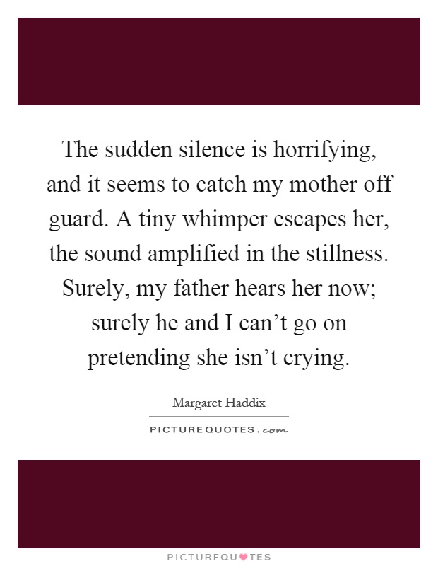The sudden silence is horrifying, and it seems to catch my mother off guard. A tiny whimper escapes her, the sound amplified in the stillness. Surely, my father hears her now; surely he and I can't go on pretending she isn't crying Picture Quote #1