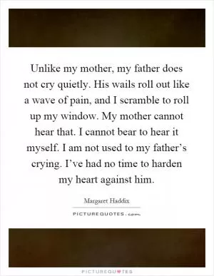 Unlike my mother, my father does not cry quietly. His wails roll out like a wave of pain, and I scramble to roll up my window. My mother cannot hear that. I cannot bear to hear it myself. I am not used to my father’s crying. I’ve had no time to harden my heart against him Picture Quote #1