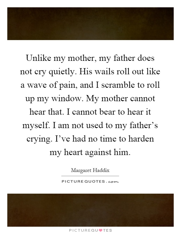 Unlike my mother, my father does not cry quietly. His wails roll out like a wave of pain, and I scramble to roll up my window. My mother cannot hear that. I cannot bear to hear it myself. I am not used to my father's crying. I've had no time to harden my heart against him Picture Quote #1