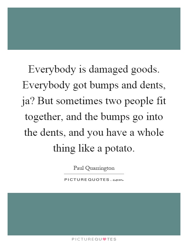 Everybody is damaged goods. Everybody got bumps and dents, ja? But sometimes two people fit together, and the bumps go into the dents, and you have a whole thing like a potato Picture Quote #1