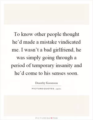 To know other people thought he’d made a mistake vindicated me. I wasn’t a bad girlfriend, he was simply going through a period of temporary insanity and he’d come to his senses soon Picture Quote #1