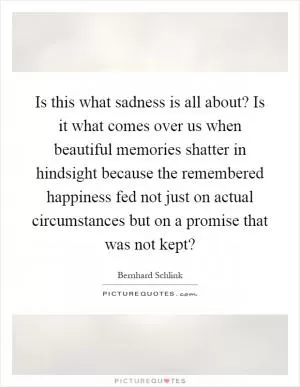 Is this what sadness is all about? Is it what comes over us when beautiful memories shatter in hindsight because the remembered happiness fed not just on actual circumstances but on a promise that was not kept? Picture Quote #1