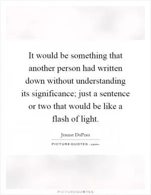 It would be something that another person had written down without understanding its significance; just a sentence or two that would be like a flash of light Picture Quote #1