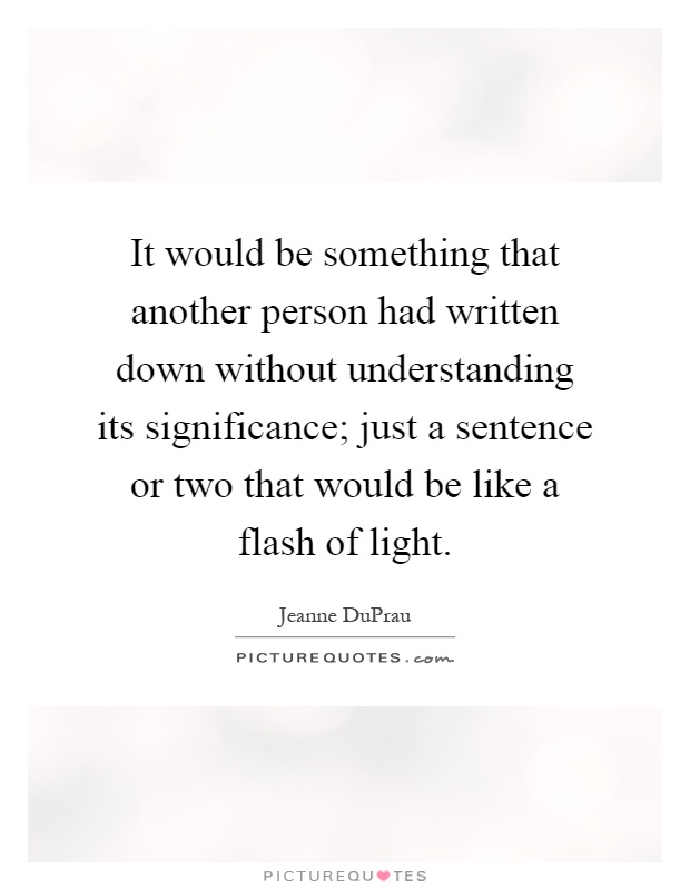 It would be something that another person had written down without understanding its significance; just a sentence or two that would be like a flash of light Picture Quote #1