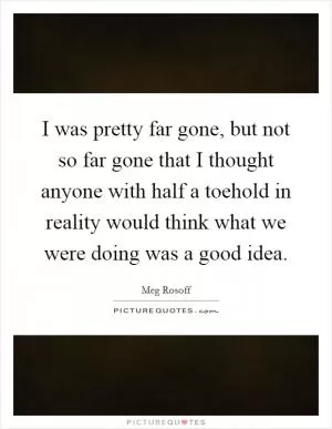 I was pretty far gone, but not so far gone that I thought anyone with half a toehold in reality would think what we were doing was a good idea Picture Quote #1