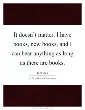It doesn’t matter. I have books, new books, and I can bear anything as long as there are books Picture Quote #1