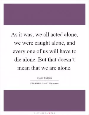 As it was, we all acted alone, we were caught alone, and every one of us will have to die alone. But that doesn’t mean that we are alone Picture Quote #1