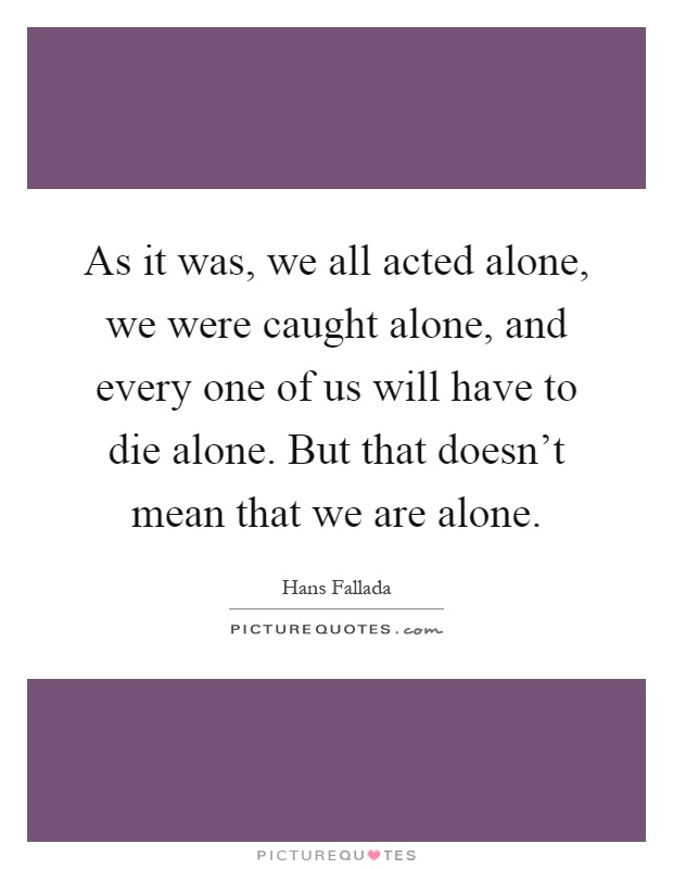 As it was, we all acted alone, we were caught alone, and every one of us will have to die alone. But that doesn't mean that we are alone Picture Quote #1