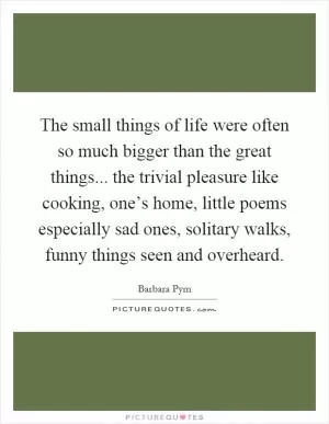 The small things of life were often so much bigger than the great things... the trivial pleasure like cooking, one’s home, little poems especially sad ones, solitary walks, funny things seen and overheard Picture Quote #1