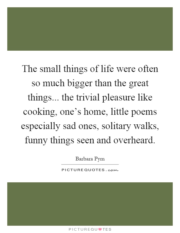 The small things of life were often so much bigger than the great things... the trivial pleasure like cooking, one's home, little poems especially sad ones, solitary walks, funny things seen and overheard Picture Quote #1