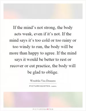 If the mind’s not strong, the body acts weak, even if it’s not. If the mind says it’s too cold or too rainy or too windy to run, the body will be more than happy to agree. If the mind says it would be better to rest or recover or cut practice, the body will be glad to oblige Picture Quote #1