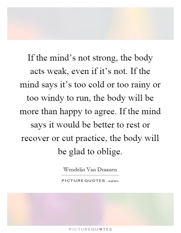 If the mind's not strong, the body acts weak, even if it's not. If the mind says it's too cold or too rainy or too windy to run, the body will be more than happy to agree. If the mind says it would be better to rest or recover or cut practice, the body will be glad to oblige Picture Quote #1