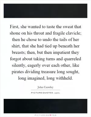 First, she wanted to taste the sweat that shone on his throat and fragile clavicle; then he chose to undo the tails of her shirt, that she had tied up beneath her breasts; then, but then impatient they forgot about taking turns and quarreled silently, eagerly over each other, like pirates dividing treasure long sought, long imagined, long withheld Picture Quote #1