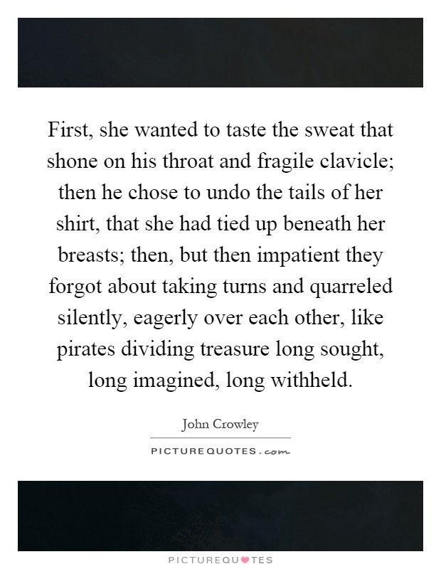 First, she wanted to taste the sweat that shone on his throat and fragile clavicle; then he chose to undo the tails of her shirt, that she had tied up beneath her breasts; then, but then impatient they forgot about taking turns and quarreled silently, eagerly over each other, like pirates dividing treasure long sought, long imagined, long withheld Picture Quote #1