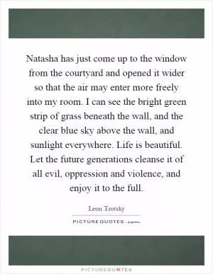 Natasha has just come up to the window from the courtyard and opened it wider so that the air may enter more freely into my room. I can see the bright green strip of grass beneath the wall, and the clear blue sky above the wall, and sunlight everywhere. Life is beautiful. Let the future generations cleanse it of all evil, oppression and violence, and enjoy it to the full Picture Quote #1