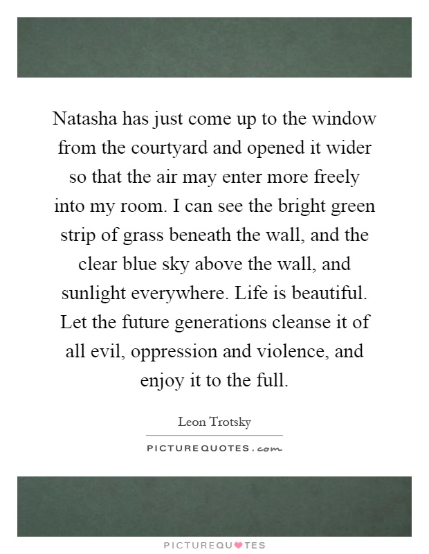 Natasha has just come up to the window from the courtyard and opened it wider so that the air may enter more freely into my room. I can see the bright green strip of grass beneath the wall, and the clear blue sky above the wall, and sunlight everywhere. Life is beautiful. Let the future generations cleanse it of all evil, oppression and violence, and enjoy it to the full Picture Quote #1