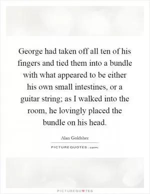 George had taken off all ten of his fingers and tied them into a bundle with what appeared to be either his own small intestines, or a guitar string; as I walked into the room, he lovingly placed the bundle on his head Picture Quote #1