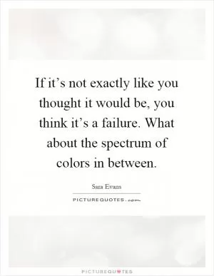 If it’s not exactly like you thought it would be, you think it’s a failure. What about the spectrum of colors in between Picture Quote #1