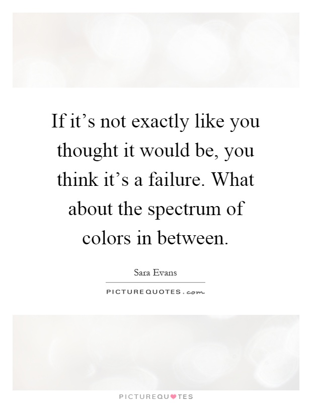 If it's not exactly like you thought it would be, you think it's a failure. What about the spectrum of colors in between Picture Quote #1