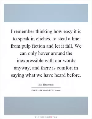 I remember thinking how easy it is to speak in clichés, to steal a line from pulp fiction and let it fall. We can only hover around the inexpressible with our words anyway, and there is comfort in saying what we have heard before Picture Quote #1