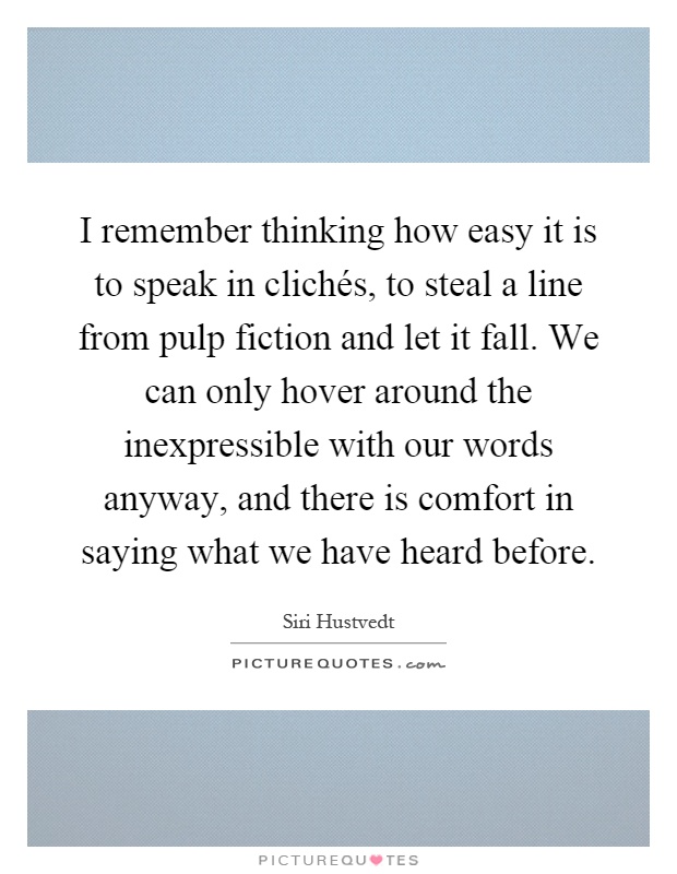 I remember thinking how easy it is to speak in clichés, to steal a line from pulp fiction and let it fall. We can only hover around the inexpressible with our words anyway, and there is comfort in saying what we have heard before Picture Quote #1