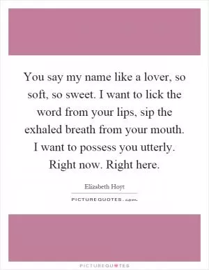 You say my name like a lover, so soft, so sweet. I want to lick the word from your lips, sip the exhaled breath from your mouth. I want to possess you utterly. Right now. Right here Picture Quote #1