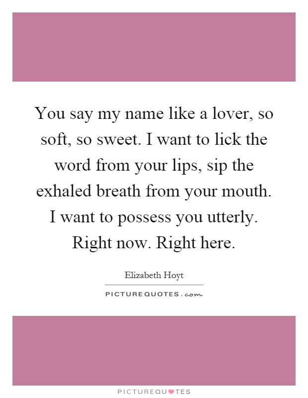 You say my name like a lover, so soft, so sweet. I want to lick the word from your lips, sip the exhaled breath from your mouth. I want to possess you utterly. Right now. Right here Picture Quote #1