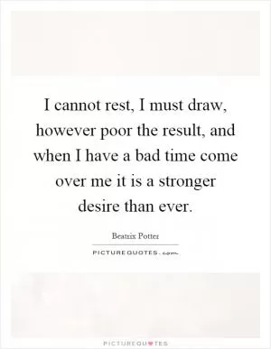 I cannot rest, I must draw, however poor the result, and when I have a bad time come over me it is a stronger desire than ever Picture Quote #1