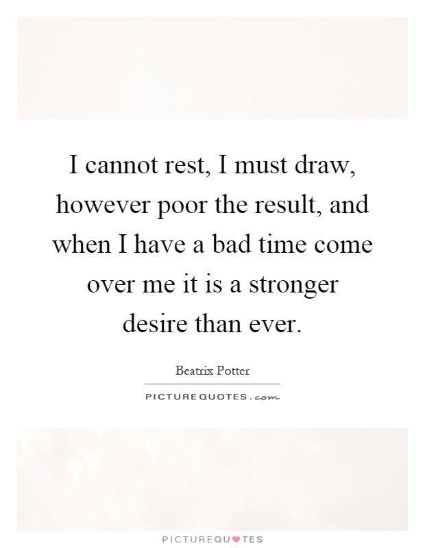 I cannot rest, I must draw, however poor the result, and when I have a bad time come over me it is a stronger desire than ever Picture Quote #1