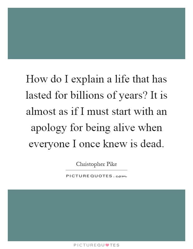 How do I explain a life that has lasted for billions of years? It is almost as if I must start with an apology for being alive when everyone I once knew is dead Picture Quote #1