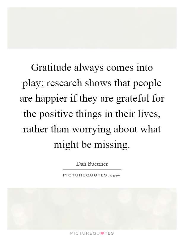 Gratitude always comes into play; research shows that people are happier if they are grateful for the positive things in their lives, rather than worrying about what might be missing Picture Quote #1