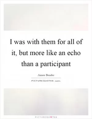 I was with them for all of it, but more like an echo than a participant Picture Quote #1