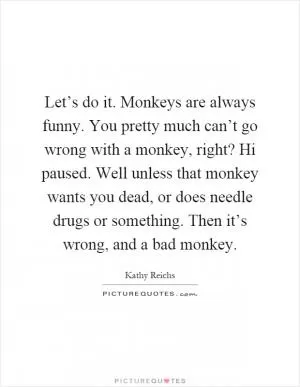 Let’s do it. Monkeys are always funny. You pretty much can’t go wrong with a monkey, right? Hi paused. Well unless that monkey wants you dead, or does needle drugs or something. Then it’s wrong, and a bad monkey Picture Quote #1