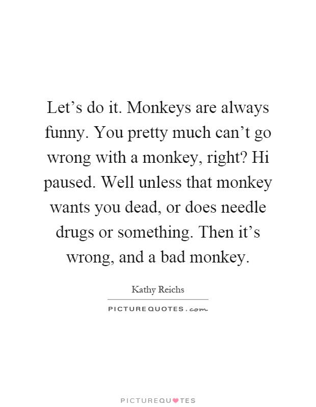Let's do it. Monkeys are always funny. You pretty much can't go wrong with a monkey, right? Hi paused. Well unless that monkey wants you dead, or does needle drugs or something. Then it's wrong, and a bad monkey Picture Quote #1