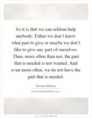 So it is that we can seldom help anybody. Either we don’t know what part to give or maybe we don’t like to give any part of ourselves. Then, more often than not, the part that is needed is not wanted. And even more often, we do not have the part that is needed Picture Quote #1