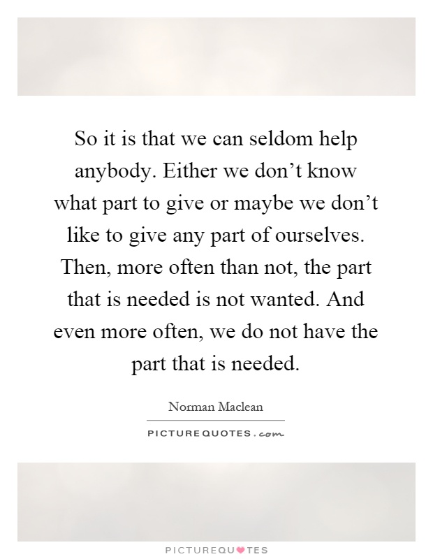 So it is that we can seldom help anybody. Either we don't know what part to give or maybe we don't like to give any part of ourselves. Then, more often than not, the part that is needed is not wanted. And even more often, we do not have the part that is needed Picture Quote #1