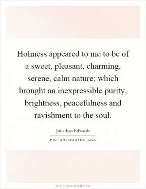 Holiness appeared to me to be of a sweet, pleasant, charming, serene, calm nature; which brought an inexpressible purity, brightness, peacefulness and ravishment to the soul Picture Quote #1