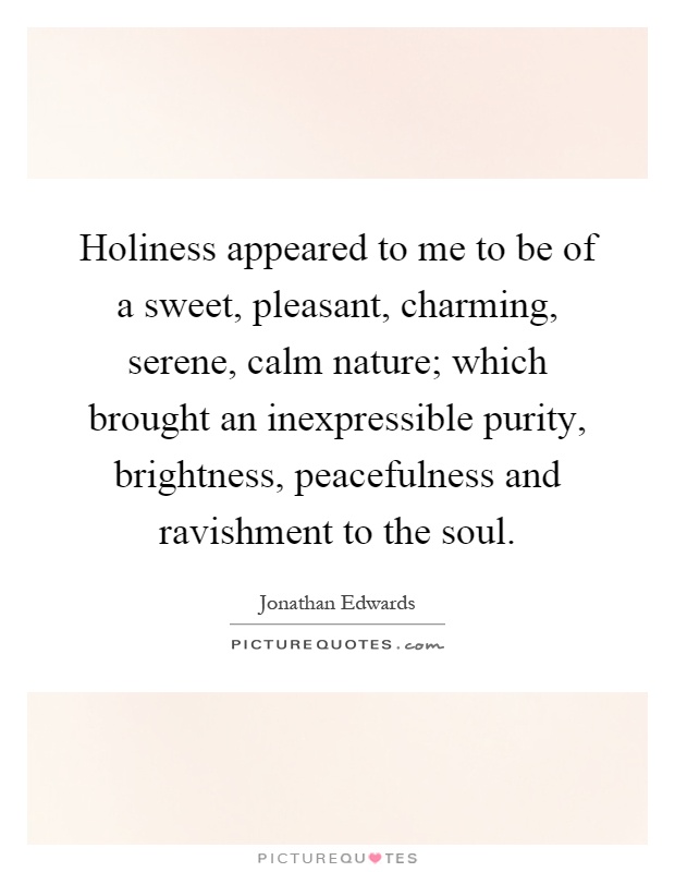 Holiness appeared to me to be of a sweet, pleasant, charming, serene, calm nature; which brought an inexpressible purity, brightness, peacefulness and ravishment to the soul Picture Quote #1