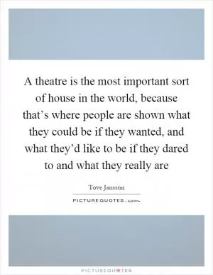 A theatre is the most important sort of house in the world, because that’s where people are shown what they could be if they wanted, and what they’d like to be if they dared to and what they really are Picture Quote #1