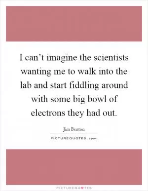 I can’t imagine the scientists wanting me to walk into the lab and start fiddling around with some big bowl of electrons they had out Picture Quote #1