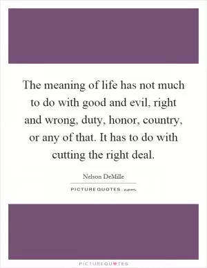 The meaning of life has not much to do with good and evil, right and wrong, duty, honor, country, or any of that. It has to do with cutting the right deal Picture Quote #1