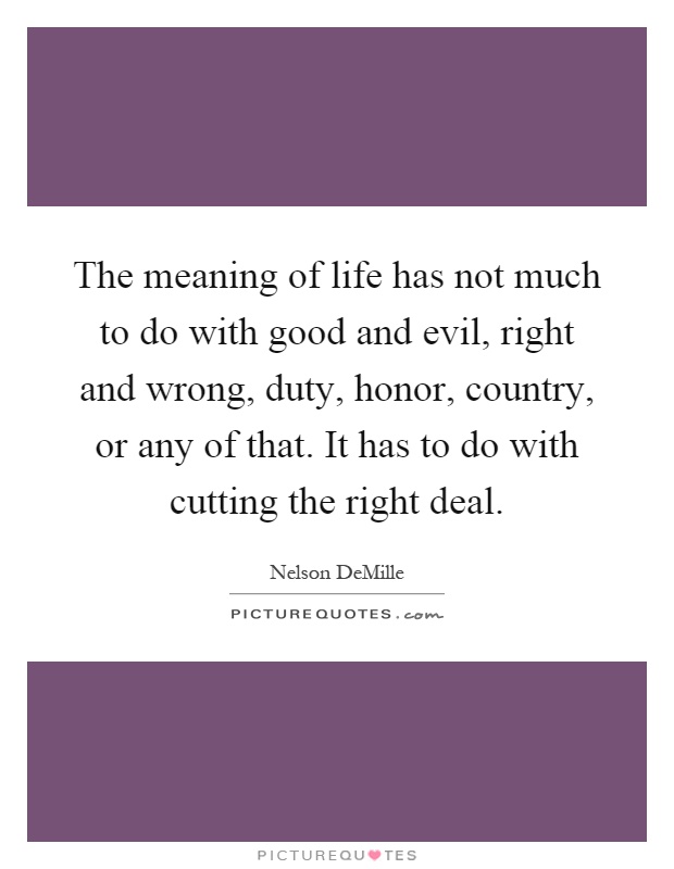 The meaning of life has not much to do with good and evil, right and wrong, duty, honor, country, or any of that. It has to do with cutting the right deal Picture Quote #1